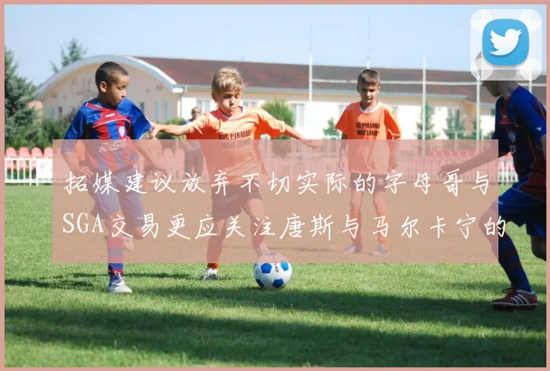 拓媒建议放弃不切实际的字母哥与SGA交易更应关注唐斯与马尔卡宁的潜力