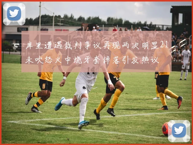 库里遭遇裁判争议再现两次明显21未吹怒火中烧牙套掉落引发热议