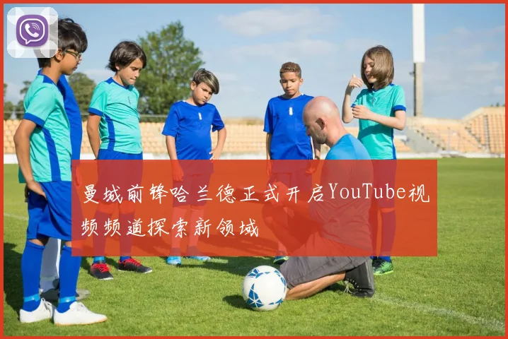 曼城前锋哈兰德正式开启YouTube视频频道探索新领域