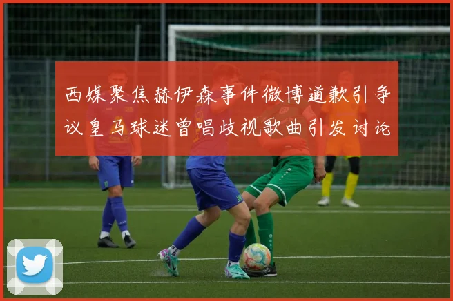 西媒聚焦赫伊森事件微博道歉引争议皇马球迷曾唱歧视歌曲引发讨论