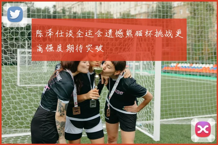 陈泽仕谈全运会遗憾熊猫杯挑战更高强度期待突破
