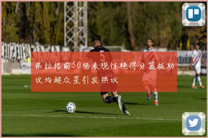 弗拉格前50场表现惊艳得分篮板助攻均超众星引发热议