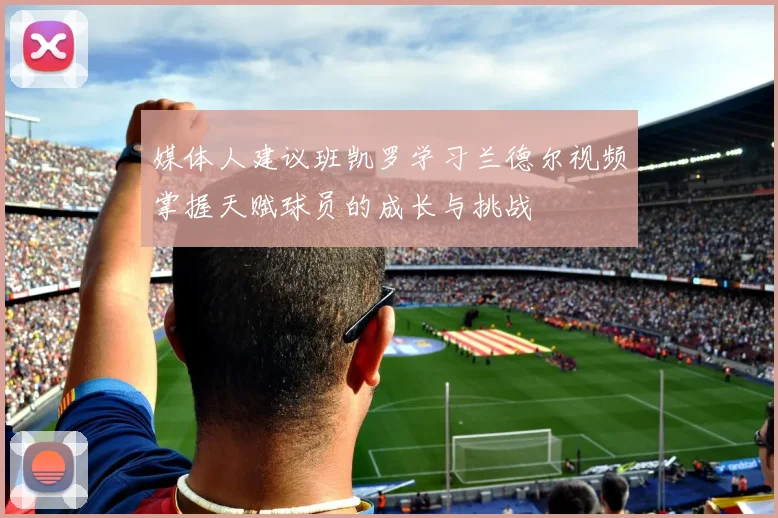 媒体人建议班凯罗学习兰德尔视频掌握天赋球员的成长与挑战