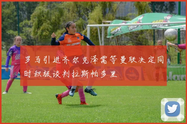 罗马引进齐尔克泽需等曼联决定同时积极谈判拉斯帕多里