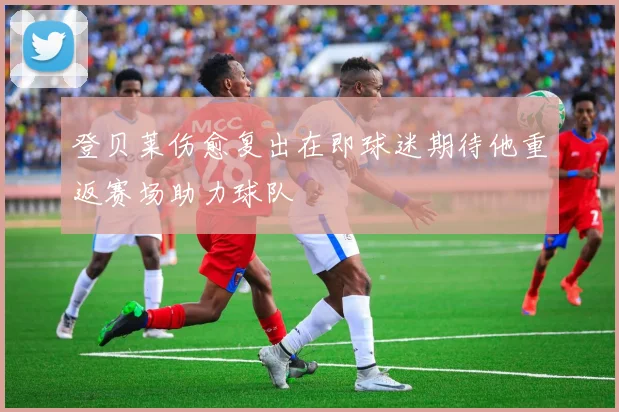 登贝莱伤愈复出在即球迷期待他重返赛场助力球队