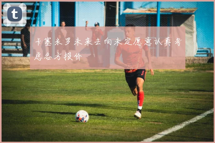 卡塞米罗未来去向未定愿意认真考虑各方报价