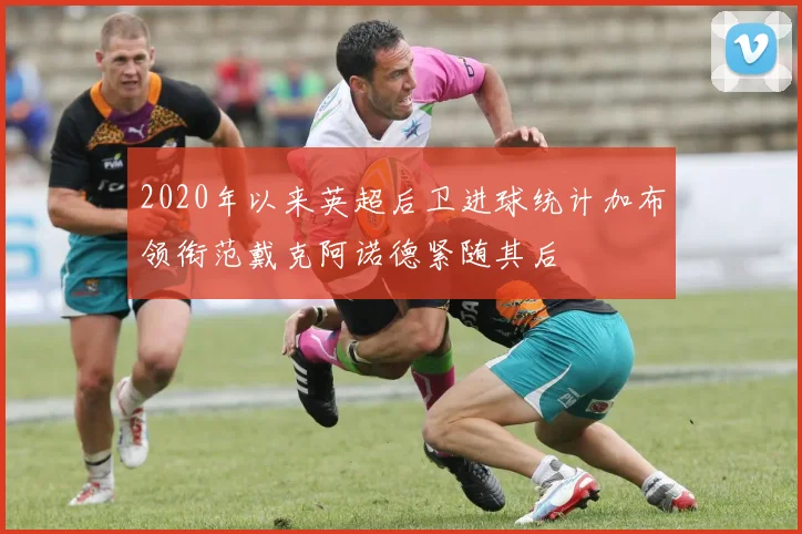 2020年以来英超后卫进球统计加布领衔范戴克阿诺德紧随其后