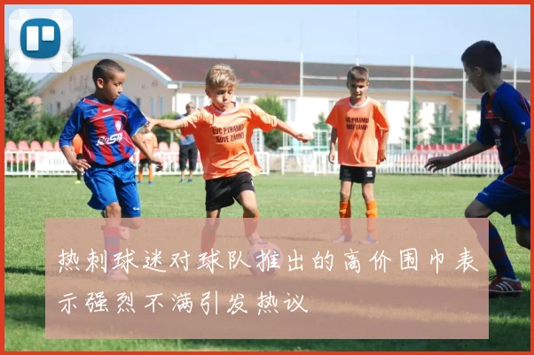 热刺球迷对球队推出的高价围巾表示强烈不满引发热议