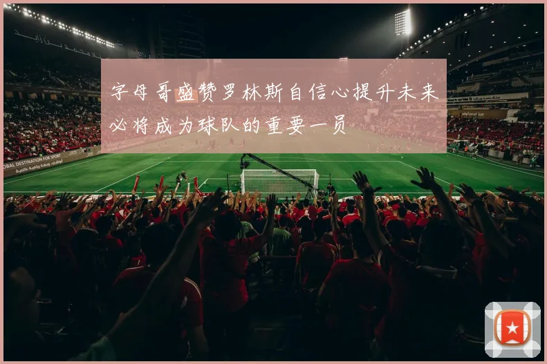 字母哥盛赞罗林斯自信心提升未来必将成为球队的重要一员