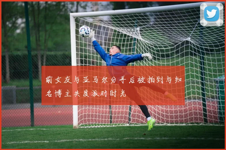 前女友与亚马尔分手后被拍到与知名博主共度派对时光