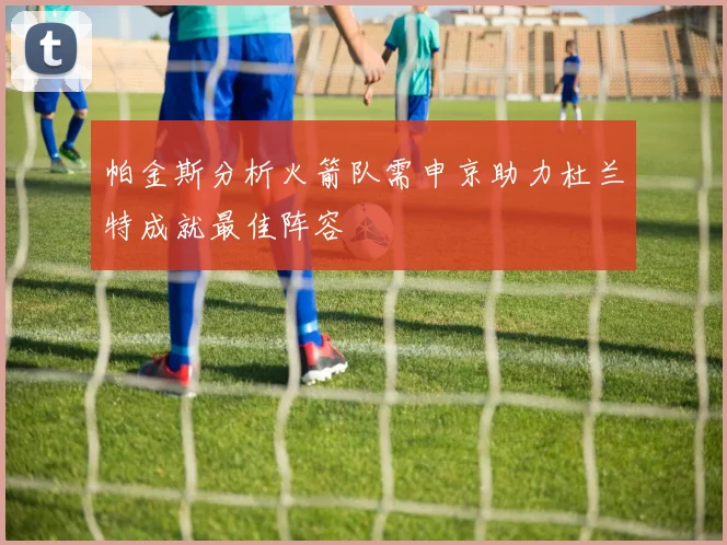 帕金斯分析火箭队需申京助力杜兰特成就最佳阵容