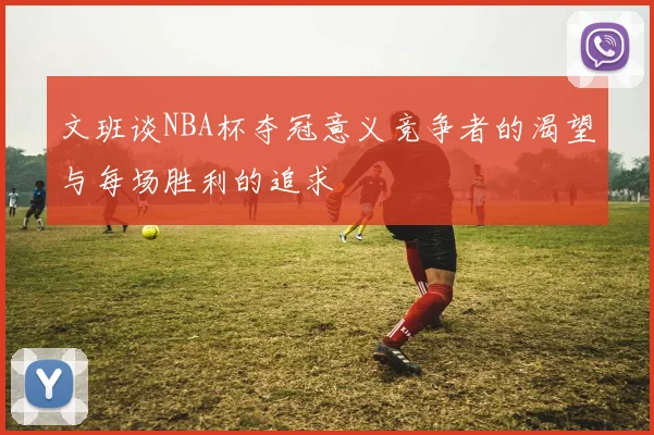文班谈NBA杯夺冠意义竞争者的渴望与每场胜利的追求