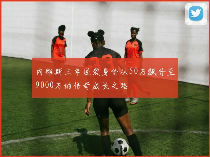 内维斯三年逆袭身价从50万飙升至9000万的传奇成长之路