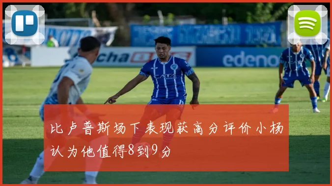 比卢普斯场下表现获高分评价小杨认为他值得8到9分