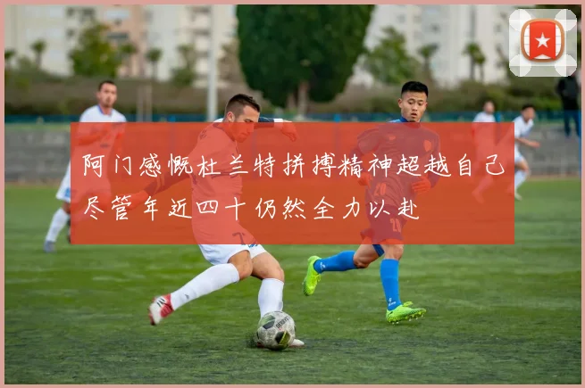 阿门感慨杜兰特拼搏精神超越自己尽管年近四十仍然全力以赴