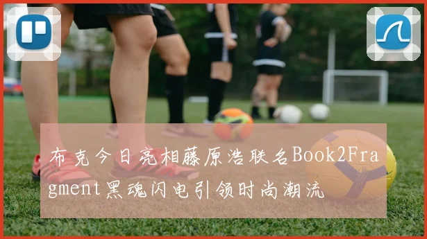 布克今日亮相藤原浩联名Book2Fragment黑魂闪电引领时尚潮流