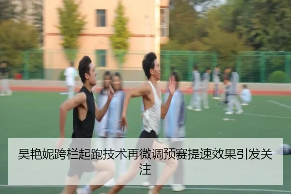 吴艳妮跨栏起跑技术再微调预赛提速效果引发关注
